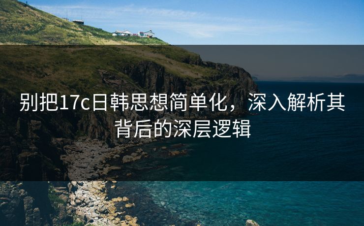 别把17c日韩思想简单化，深入解析其背后的深层逻辑
