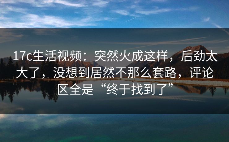 17c生活视频：突然火成这样，后劲太大了，没想到居然不那么套路，评论区全是“终于找到了”