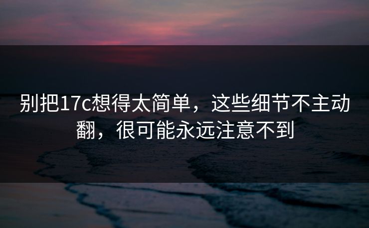 别把17c想得太简单，这些细节不主动翻，很可能永远注意不到