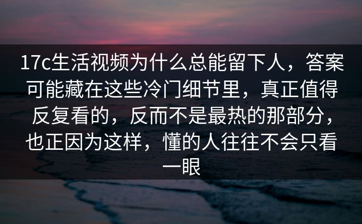 17c生活视频为什么总能留下人，答案可能藏在这些冷门细节里，真正值得反复看的，反而不是最热的那部分，也正因为这样，懂的人往往不会只看一眼