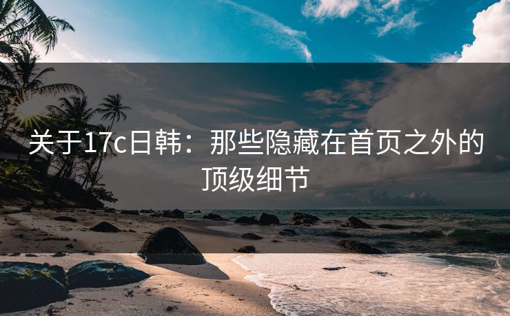 关于17c日韩：那些隐藏在首页之外的顶级细节