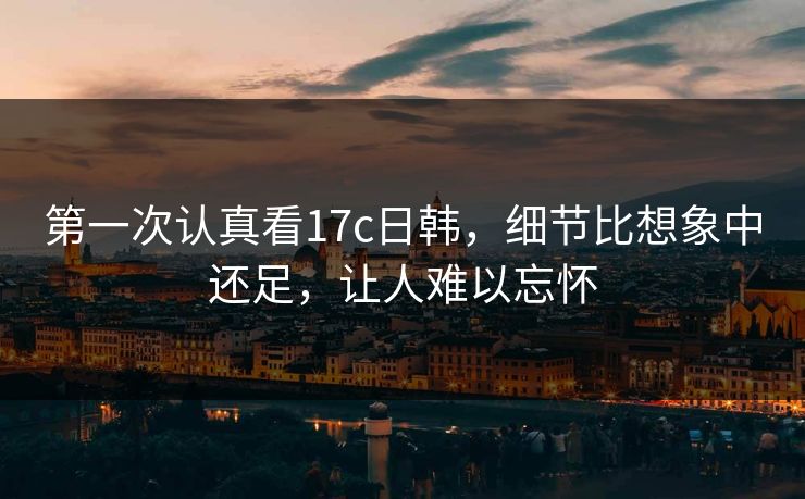 第一次认真看17c日韩，细节比想象中还足，让人难以忘怀