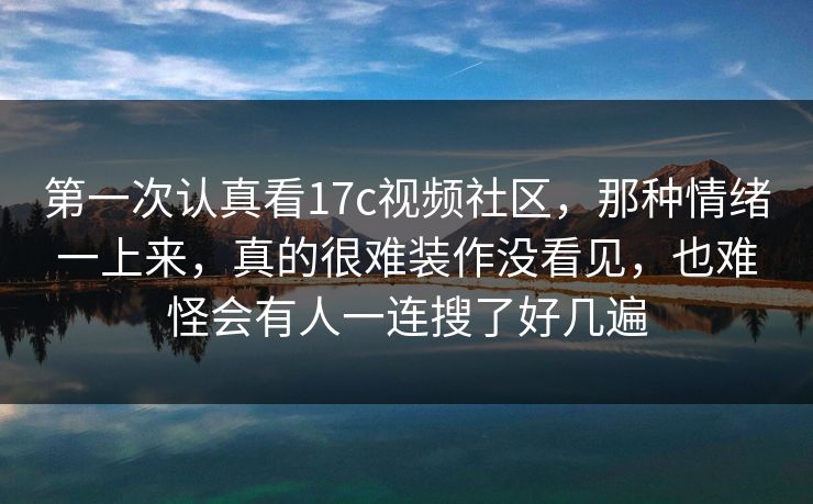 第一次认真看17c视频社区,那种情绪一上来,真的很难装作没看见,也难怪会有人一连搜了好几遍 第一次认真看17c视频社区,那种情绪一上来,真的很难装作没看见,也难怪会有人一连搜了好几遍