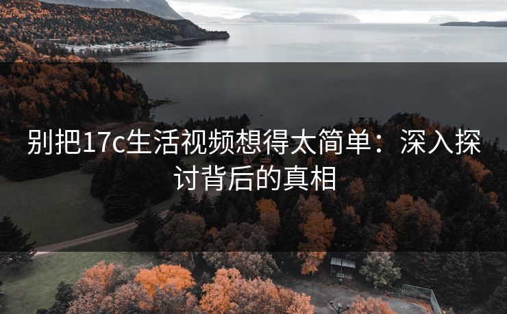 别把17c生活视频想得太简单：深入探讨背后的真相
