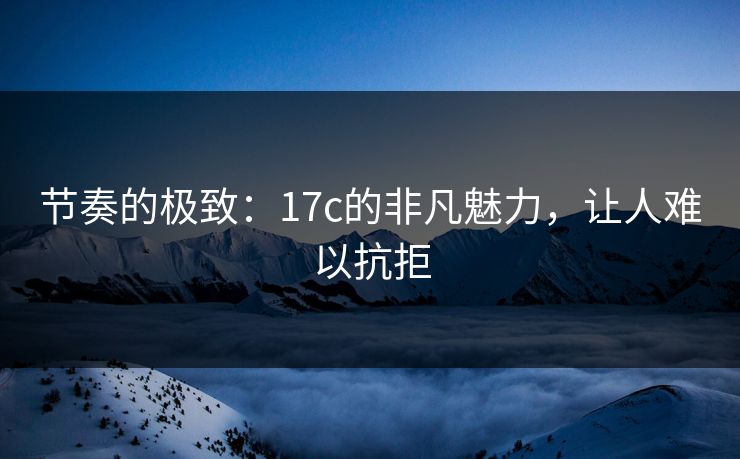 节奏的极致：17c的非凡魅力，让人难以抗拒